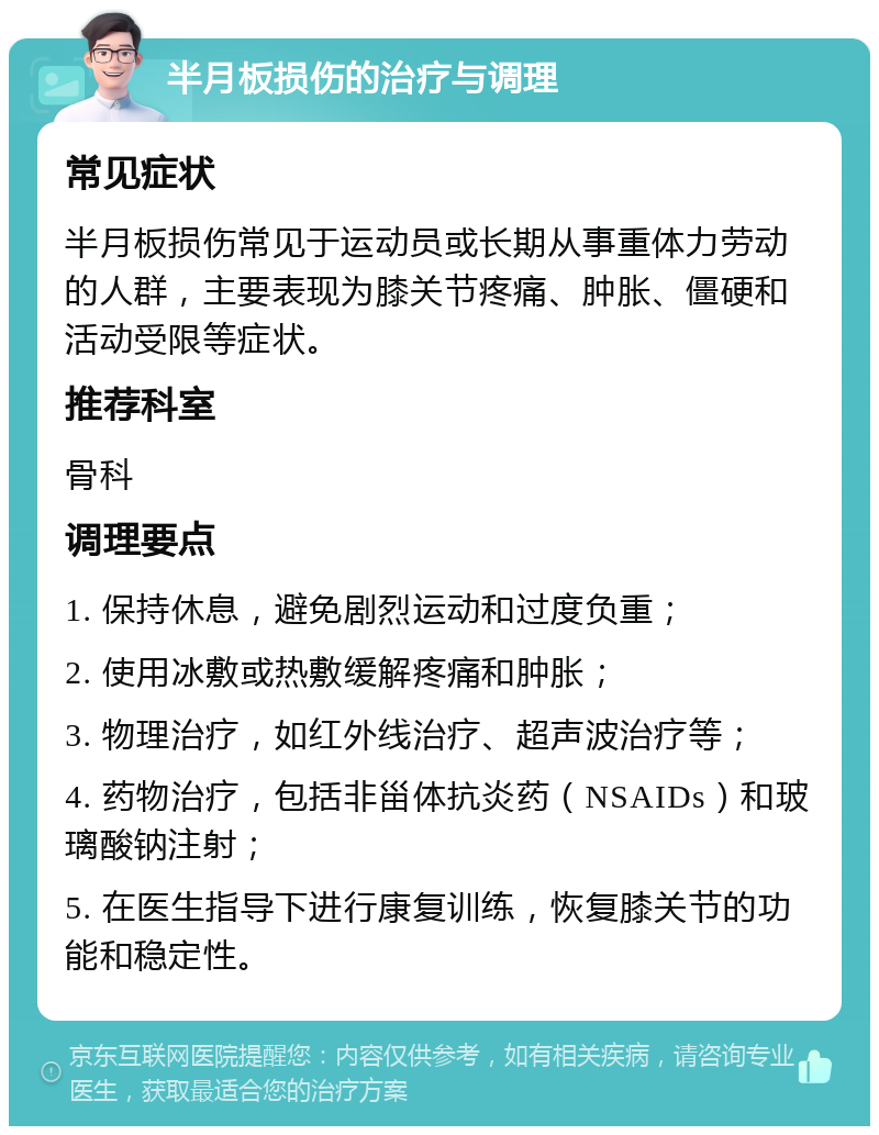 半月板损伤的治疗与调理 常见症状 半月板损伤常见于运动员或长期从事重体力劳动的人群，主要表现为膝关节疼痛、肿胀、僵硬和活动受限等症状。 推荐科室 骨科 调理要点 1. 保持休息，避免剧烈运动和过度负重； 2. 使用冰敷或热敷缓解疼痛和肿胀； 3. 物理治疗，如红外线治疗、超声波治疗等； 4. 药物治疗，包括非甾体抗炎药（NSAIDs）和玻璃酸钠注射； 5. 在医生指导下进行康复训练，恢复膝关节的功能和稳定性。