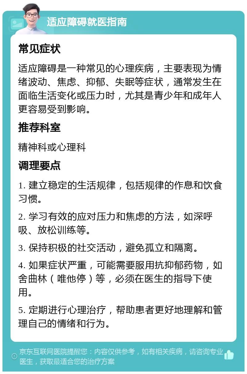 适应障碍就医指南 常见症状 适应障碍是一种常见的心理疾病，主要表现为情绪波动、焦虑、抑郁、失眠等症状，通常发生在面临生活变化或压力时，尤其是青少年和成年人更容易受到影响。 推荐科室 精神科或心理科 调理要点 1. 建立稳定的生活规律，包括规律的作息和饮食习惯。 2. 学习有效的应对压力和焦虑的方法，如深呼吸、放松训练等。 3. 保持积极的社交活动，避免孤立和隔离。 4. 如果症状严重，可能需要服用抗抑郁药物，如舍曲林（唯他停）等，必须在医生的指导下使用。 5. 定期进行心理治疗，帮助患者更好地理解和管理自己的情绪和行为。