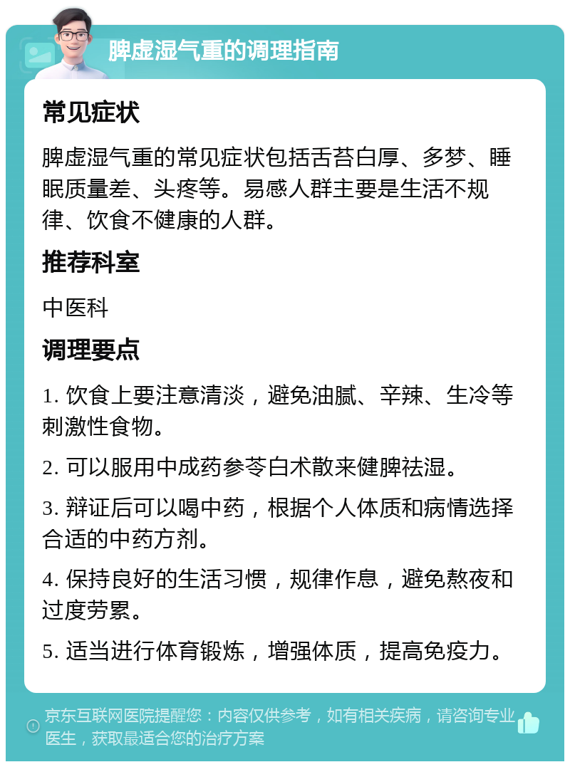 脾虚湿气重的调理指南 常见症状 脾虚湿气重的常见症状包括舌苔白厚、多梦、睡眠质量差、头疼等。易感人群主要是生活不规律、饮食不健康的人群。 推荐科室 中医科 调理要点 1. 饮食上要注意清淡，避免油腻、辛辣、生冷等刺激性食物。 2. 可以服用中成药参苓白术散来健脾祛湿。 3. 辩证后可以喝中药，根据个人体质和病情选择合适的中药方剂。 4. 保持良好的生活习惯，规律作息，避免熬夜和过度劳累。 5. 适当进行体育锻炼，增强体质，提高免疫力。