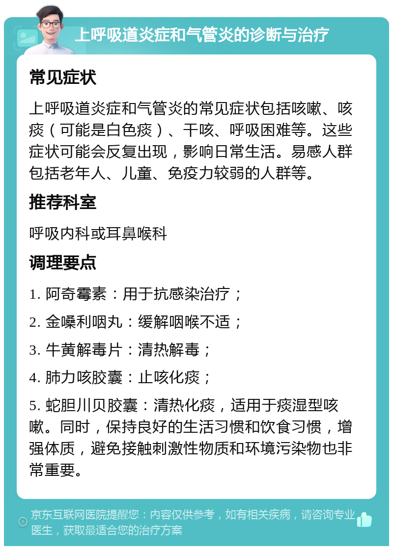 上呼吸道炎症和气管炎的诊断与治疗 常见症状 上呼吸道炎症和气管炎的常见症状包括咳嗽、咳痰（可能是白色痰）、干咳、呼吸困难等。这些症状可能会反复出现，影响日常生活。易感人群包括老年人、儿童、免疫力较弱的人群等。 推荐科室 呼吸内科或耳鼻喉科 调理要点 1. 阿奇霉素：用于抗感染治疗； 2. 金嗓利咽丸：缓解咽喉不适； 3. 牛黄解毒片：清热解毒； 4. 肺力咳胶囊：止咳化痰； 5. 蛇胆川贝胶囊：清热化痰，适用于痰湿型咳嗽。同时，保持良好的生活习惯和饮食习惯，增强体质，避免接触刺激性物质和环境污染物也非常重要。