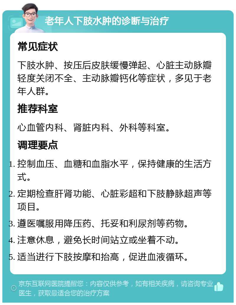 老年人下肢水肿的诊断与治疗 常见症状 下肢水肿、按压后皮肤缓慢弹起、心脏主动脉瓣轻度关闭不全、主动脉瓣钙化等症状，多见于老年人群。 推荐科室 心血管内科、肾脏内科、外科等科室。 调理要点 控制血压、血糖和血脂水平，保持健康的生活方式。 定期检查肝肾功能、心脏彩超和下肢静脉超声等项目。 遵医嘱服用降压药、托妥和利尿剂等药物。 注意休息，避免长时间站立或坐着不动。 适当进行下肢按摩和抬高，促进血液循环。