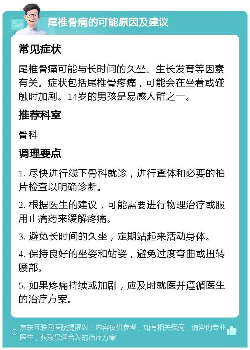 尾椎骨痛的可能原因及建议 常见症状 尾椎骨痛可能与长时间的久坐、生长发育等因素有关。症状包括尾椎骨疼痛，可能会在坐着或碰触时加剧。14岁的男孩是易感人群之一。 推荐科室 骨科 调理要点 1. 尽快进行线下骨科就诊，进行查体和必要的拍片检查以明确诊断。 2. 根据医生的建议，可能需要进行物理治疗或服用止痛药来缓解疼痛。 3. 避免长时间的久坐，定期站起来活动身体。 4. 保持良好的坐姿和站姿，避免过度弯曲或扭转腰部。 5. 如果疼痛持续或加剧，应及时就医并遵循医生的治疗方案。