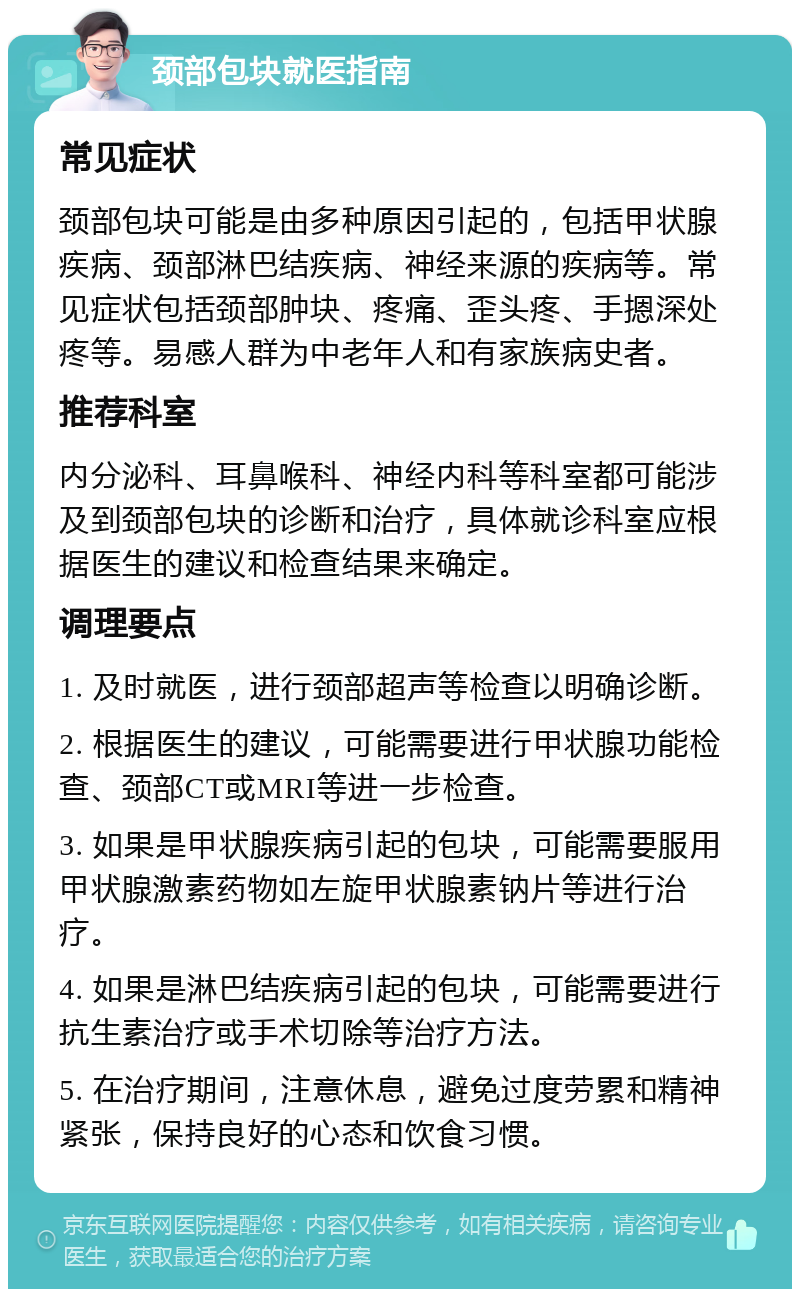 颈部包块就医指南 常见症状 颈部包块可能是由多种原因引起的，包括甲状腺疾病、颈部淋巴结疾病、神经来源的疾病等。常见症状包括颈部肿块、疼痛、歪头疼、手摁深处疼等。易感人群为中老年人和有家族病史者。 推荐科室 内分泌科、耳鼻喉科、神经内科等科室都可能涉及到颈部包块的诊断和治疗，具体就诊科室应根据医生的建议和检查结果来确定。 调理要点 1. 及时就医，进行颈部超声等检查以明确诊断。 2. 根据医生的建议，可能需要进行甲状腺功能检查、颈部CT或MRI等进一步检查。 3. 如果是甲状腺疾病引起的包块，可能需要服用甲状腺激素药物如左旋甲状腺素钠片等进行治疗。 4. 如果是淋巴结疾病引起的包块，可能需要进行抗生素治疗或手术切除等治疗方法。 5. 在治疗期间，注意休息，避免过度劳累和精神紧张，保持良好的心态和饮食习惯。