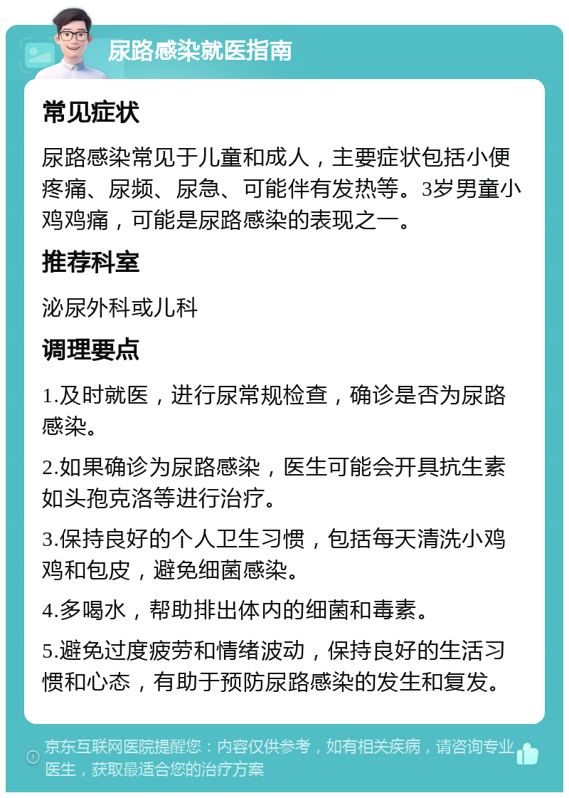 尿路感染就医指南 常见症状 尿路感染常见于儿童和成人，主要症状包括小便疼痛、尿频、尿急、可能伴有发热等。3岁男童小鸡鸡痛，可能是尿路感染的表现之一。 推荐科室 泌尿外科或儿科 调理要点 1.及时就医，进行尿常规检查，确诊是否为尿路感染。 2.如果确诊为尿路感染，医生可能会开具抗生素如头孢克洛等进行治疗。 3.保持良好的个人卫生习惯，包括每天清洗小鸡鸡和包皮，避免细菌感染。 4.多喝水，帮助排出体内的细菌和毒素。 5.避免过度疲劳和情绪波动，保持良好的生活习惯和心态，有助于预防尿路感染的发生和复发。