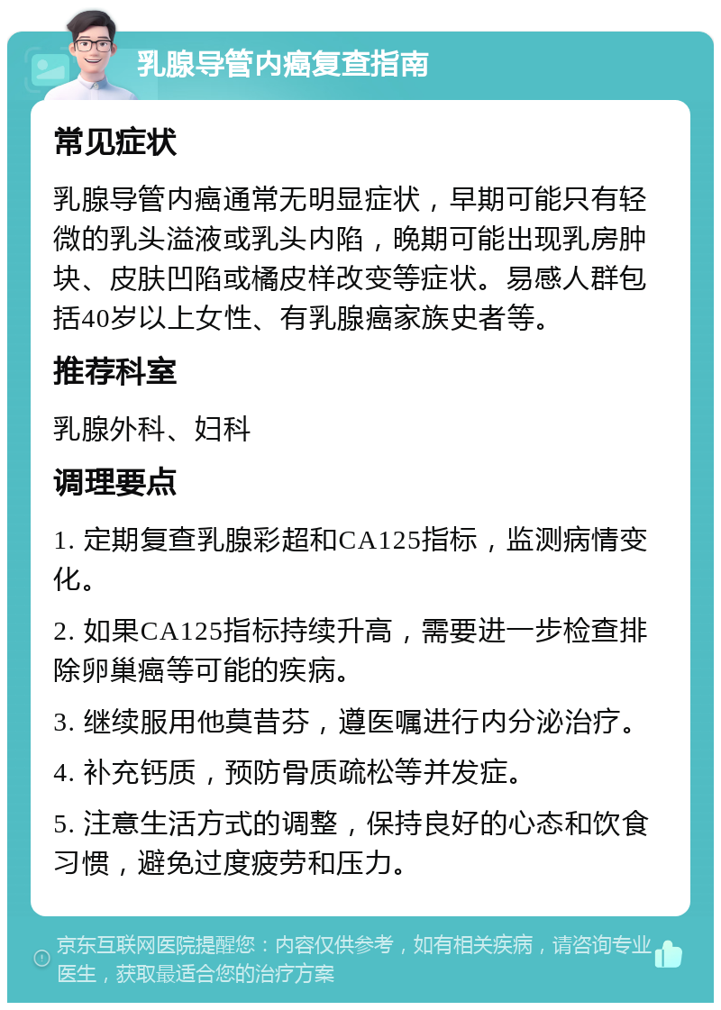 乳腺导管内癌复查指南 常见症状 乳腺导管内癌通常无明显症状，早期可能只有轻微的乳头溢液或乳头内陷，晚期可能出现乳房肿块、皮肤凹陷或橘皮样改变等症状。易感人群包括40岁以上女性、有乳腺癌家族史者等。 推荐科室 乳腺外科、妇科 调理要点 1. 定期复查乳腺彩超和CA125指标，监测病情变化。 2. 如果CA125指标持续升高，需要进一步检查排除卵巢癌等可能的疾病。 3. 继续服用他莫昔芬，遵医嘱进行内分泌治疗。 4. 补充钙质，预防骨质疏松等并发症。 5. 注意生活方式的调整，保持良好的心态和饮食习惯，避免过度疲劳和压力。