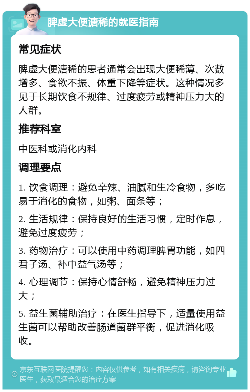 脾虚大便溏稀的就医指南 常见症状 脾虚大便溏稀的患者通常会出现大便稀薄、次数增多、食欲不振、体重下降等症状。这种情况多见于长期饮食不规律、过度疲劳或精神压力大的人群。 推荐科室 中医科或消化内科 调理要点 1. 饮食调理：避免辛辣、油腻和生冷食物，多吃易于消化的食物，如粥、面条等； 2. 生活规律：保持良好的生活习惯，定时作息，避免过度疲劳； 3. 药物治疗：可以使用中药调理脾胃功能，如四君子汤、补中益气汤等； 4. 心理调节：保持心情舒畅，避免精神压力过大； 5. 益生菌辅助治疗：在医生指导下，适量使用益生菌可以帮助改善肠道菌群平衡，促进消化吸收。