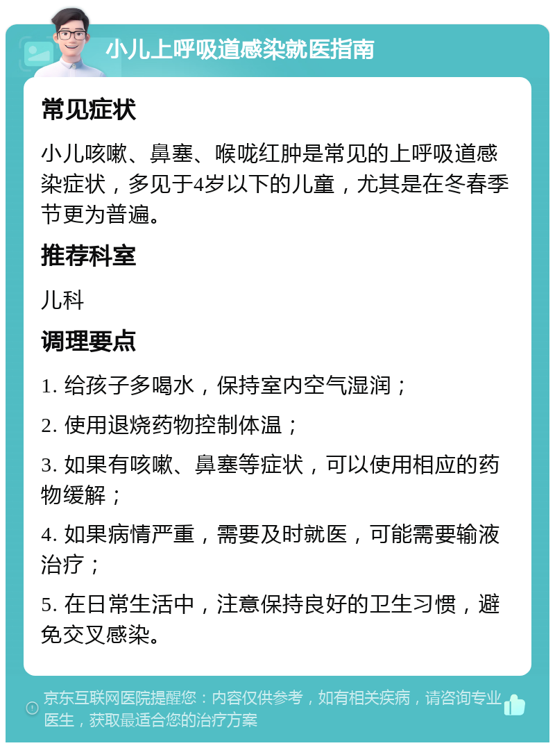 小儿上呼吸道感染就医指南 常见症状 小儿咳嗽、鼻塞、喉咙红肿是常见的上呼吸道感染症状，多见于4岁以下的儿童，尤其是在冬春季节更为普遍。 推荐科室 儿科 调理要点 1. 给孩子多喝水，保持室内空气湿润； 2. 使用退烧药物控制体温； 3. 如果有咳嗽、鼻塞等症状，可以使用相应的药物缓解； 4. 如果病情严重，需要及时就医，可能需要输液治疗； 5. 在日常生活中，注意保持良好的卫生习惯，避免交叉感染。