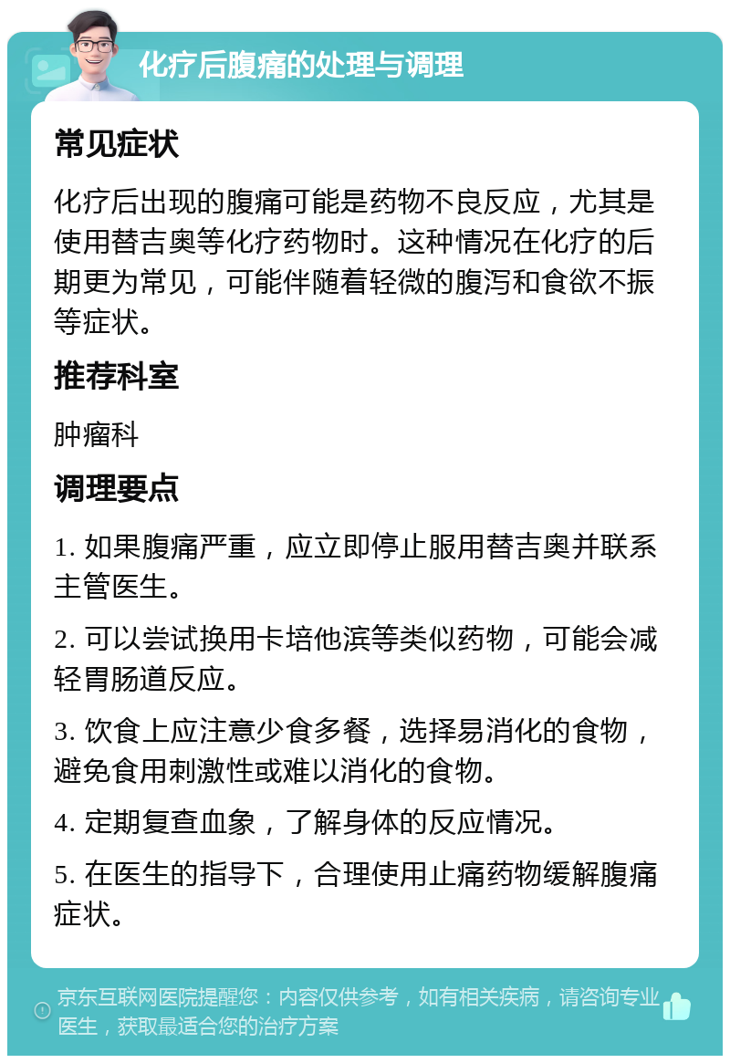 化疗后腹痛的处理与调理 常见症状 化疗后出现的腹痛可能是药物不良反应，尤其是使用替吉奥等化疗药物时。这种情况在化疗的后期更为常见，可能伴随着轻微的腹泻和食欲不振等症状。 推荐科室 肿瘤科 调理要点 1. 如果腹痛严重，应立即停止服用替吉奥并联系主管医生。 2. 可以尝试换用卡培他滨等类似药物，可能会减轻胃肠道反应。 3. 饮食上应注意少食多餐，选择易消化的食物，避免食用刺激性或难以消化的食物。 4. 定期复查血象，了解身体的反应情况。 5. 在医生的指导下，合理使用止痛药物缓解腹痛症状。