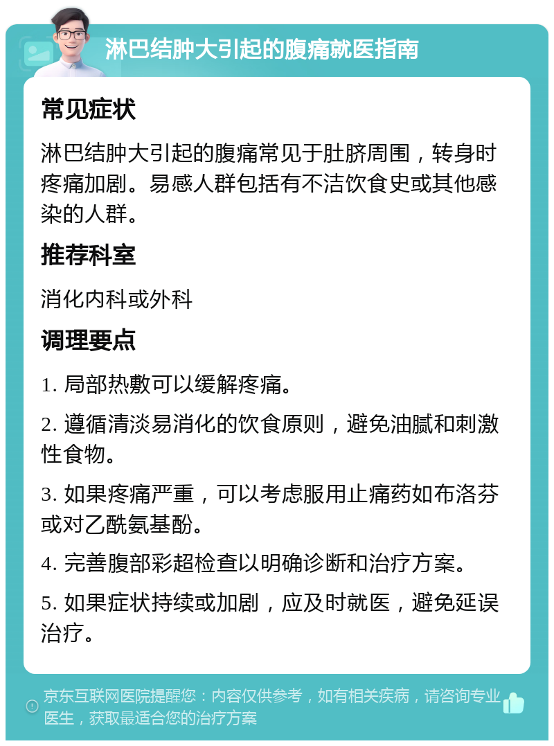 淋巴结肿大引起的腹痛就医指南 常见症状 淋巴结肿大引起的腹痛常见于肚脐周围，转身时疼痛加剧。易感人群包括有不洁饮食史或其他感染的人群。 推荐科室 消化内科或外科 调理要点 1. 局部热敷可以缓解疼痛。 2. 遵循清淡易消化的饮食原则，避免油腻和刺激性食物。 3. 如果疼痛严重，可以考虑服用止痛药如布洛芬或对乙酰氨基酚。 4. 完善腹部彩超检查以明确诊断和治疗方案。 5. 如果症状持续或加剧，应及时就医，避免延误治疗。