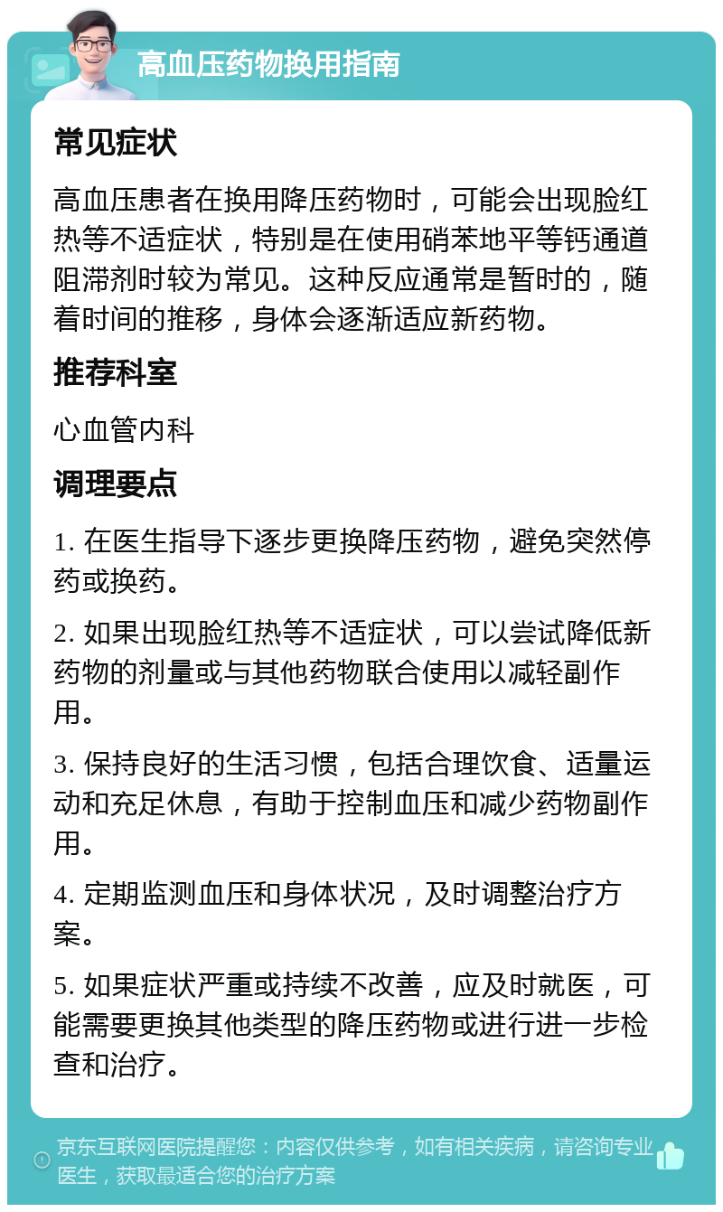 高血压药物换用指南 常见症状 高血压患者在换用降压药物时，可能会出现脸红热等不适症状，特别是在使用硝苯地平等钙通道阻滞剂时较为常见。这种反应通常是暂时的，随着时间的推移，身体会逐渐适应新药物。 推荐科室 心血管内科 调理要点 1. 在医生指导下逐步更换降压药物，避免突然停药或换药。 2. 如果出现脸红热等不适症状，可以尝试降低新药物的剂量或与其他药物联合使用以减轻副作用。 3. 保持良好的生活习惯，包括合理饮食、适量运动和充足休息，有助于控制血压和减少药物副作用。 4. 定期监测血压和身体状况，及时调整治疗方案。 5. 如果症状严重或持续不改善，应及时就医，可能需要更换其他类型的降压药物或进行进一步检查和治疗。