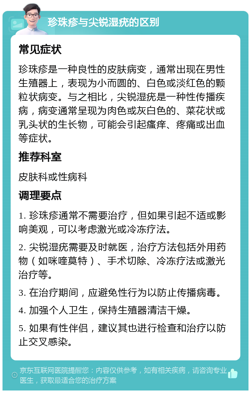 珍珠疹与尖锐湿疣的区别 常见症状 珍珠疹是一种良性的皮肤病变，通常出现在男性生殖器上，表现为小而圆的、白色或淡红色的颗粒状病变。与之相比，尖锐湿疣是一种性传播疾病，病变通常呈现为肉色或灰白色的、菜花状或乳头状的生长物，可能会引起瘙痒、疼痛或出血等症状。 推荐科室 皮肤科或性病科 调理要点 1. 珍珠疹通常不需要治疗，但如果引起不适或影响美观，可以考虑激光或冷冻疗法。 2. 尖锐湿疣需要及时就医，治疗方法包括外用药物（如咪喹莫特）、手术切除、冷冻疗法或激光治疗等。 3. 在治疗期间，应避免性行为以防止传播病毒。 4. 加强个人卫生，保持生殖器清洁干燥。 5. 如果有性伴侣，建议其也进行检查和治疗以防止交叉感染。