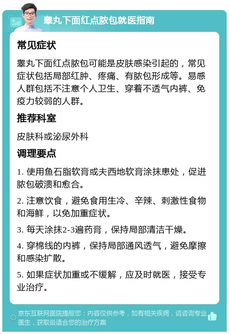 睾丸下面红点脓包就医指南 常见症状 睾丸下面红点脓包可能是皮肤感染引起的，常见症状包括局部红肿、疼痛、有脓包形成等。易感人群包括不注意个人卫生、穿着不透气内裤、免疫力较弱的人群。 推荐科室 皮肤科或泌尿外科 调理要点 1. 使用鱼石脂软膏或夫西地软膏涂抹患处，促进脓包破溃和愈合。 2. 注意饮食，避免食用生冷、辛辣、刺激性食物和海鲜，以免加重症状。 3. 每天涂抹2-3遍药膏，保持局部清洁干燥。 4. 穿棉线的内裤，保持局部通风透气，避免摩擦和感染扩散。 5. 如果症状加重或不缓解，应及时就医，接受专业治疗。