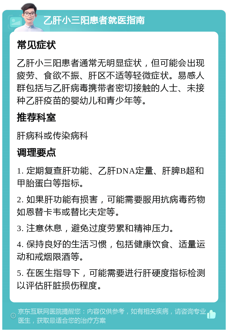 乙肝小三阳患者就医指南 常见症状 乙肝小三阳患者通常无明显症状，但可能会出现疲劳、食欲不振、肝区不适等轻微症状。易感人群包括与乙肝病毒携带者密切接触的人士、未接种乙肝疫苗的婴幼儿和青少年等。 推荐科室 肝病科或传染病科 调理要点 1. 定期复查肝功能、乙肝DNA定量、肝脾B超和甲胎蛋白等指标。 2. 如果肝功能有损害，可能需要服用抗病毒药物如恩替卡韦或替比夫定等。 3. 注意休息，避免过度劳累和精神压力。 4. 保持良好的生活习惯，包括健康饮食、适量运动和戒烟限酒等。 5. 在医生指导下，可能需要进行肝硬度指标检测以评估肝脏损伤程度。