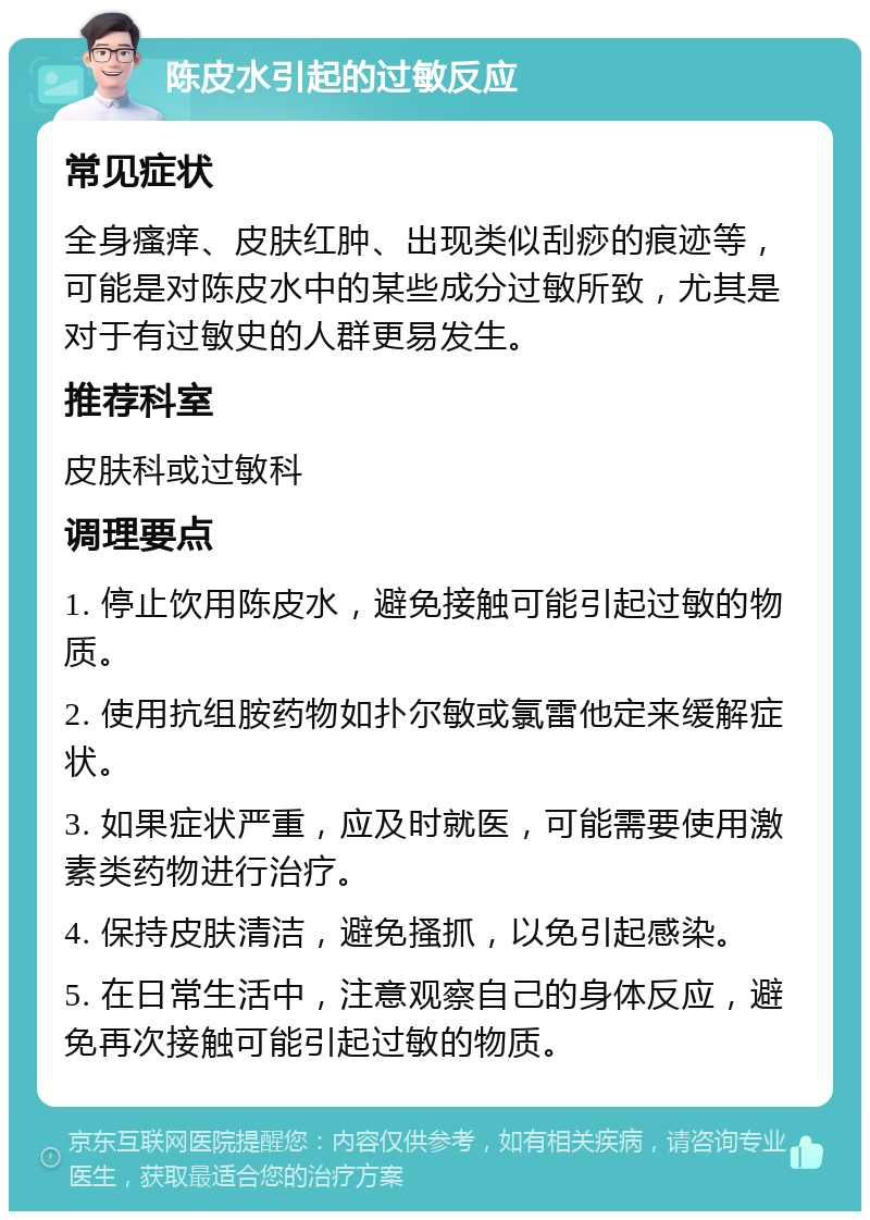 陈皮水引起的过敏反应 常见症状 全身瘙痒、皮肤红肿、出现类似刮痧的痕迹等，可能是对陈皮水中的某些成分过敏所致，尤其是对于有过敏史的人群更易发生。 推荐科室 皮肤科或过敏科 调理要点 1. 停止饮用陈皮水，避免接触可能引起过敏的物质。 2. 使用抗组胺药物如扑尔敏或氯雷他定来缓解症状。 3. 如果症状严重，应及时就医，可能需要使用激素类药物进行治疗。 4. 保持皮肤清洁，避免搔抓，以免引起感染。 5. 在日常生活中，注意观察自己的身体反应，避免再次接触可能引起过敏的物质。