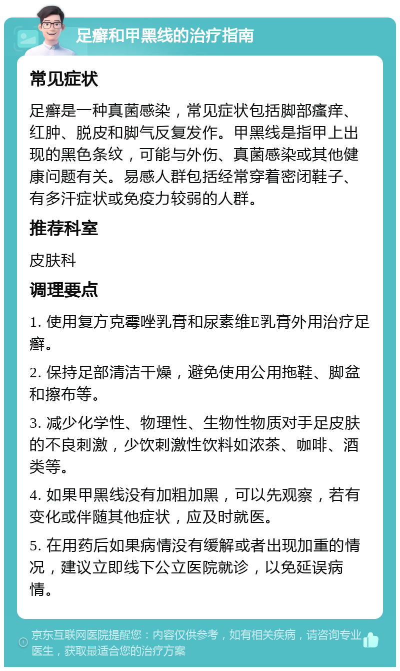 足癣和甲黑线的治疗指南 常见症状 足癣是一种真菌感染，常见症状包括脚部瘙痒、红肿、脱皮和脚气反复发作。甲黑线是指甲上出现的黑色条纹，可能与外伤、真菌感染或其他健康问题有关。易感人群包括经常穿着密闭鞋子、有多汗症状或免疫力较弱的人群。 推荐科室 皮肤科 调理要点 1. 使用复方克霉唑乳膏和尿素维E乳膏外用治疗足癣。 2. 保持足部清洁干燥，避免使用公用拖鞋、脚盆和擦布等。 3. 减少化学性、物理性、生物性物质对手足皮肤的不良刺激，少饮刺激性饮料如浓茶、咖啡、酒类等。 4. 如果甲黑线没有加粗加黑，可以先观察，若有变化或伴随其他症状，应及时就医。 5. 在用药后如果病情没有缓解或者出现加重的情况，建议立即线下公立医院就诊，以免延误病情。