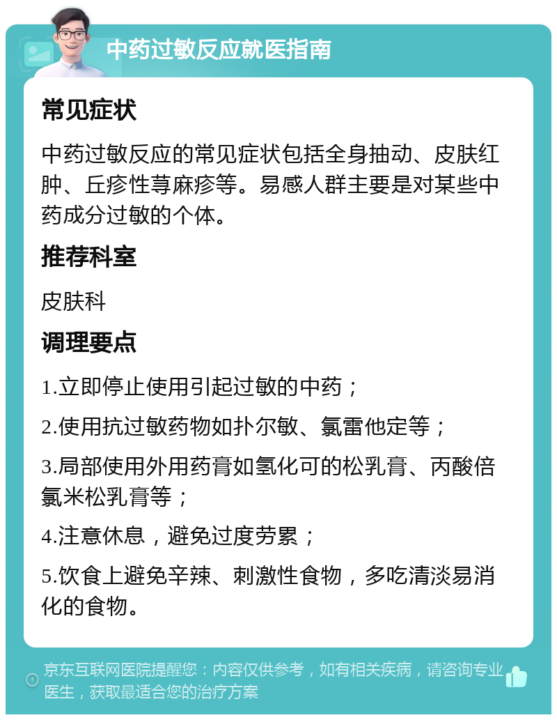 中药过敏反应就医指南 常见症状 中药过敏反应的常见症状包括全身抽动、皮肤红肿、丘疹性荨麻疹等。易感人群主要是对某些中药成分过敏的个体。 推荐科室 皮肤科 调理要点 1.立即停止使用引起过敏的中药； 2.使用抗过敏药物如扑尔敏、氯雷他定等； 3.局部使用外用药膏如氢化可的松乳膏、丙酸倍氯米松乳膏等； 4.注意休息，避免过度劳累； 5.饮食上避免辛辣、刺激性食物，多吃清淡易消化的食物。