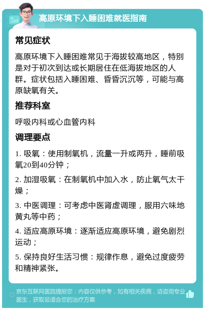 高原环境下入睡困难就医指南 常见症状 高原环境下入睡困难常见于海拔较高地区，特别是对于初次到达或长期居住在低海拔地区的人群。症状包括入睡困难、昏昏沉沉等，可能与高原缺氧有关。 推荐科室 呼吸内科或心血管内科 调理要点 1. 吸氧：使用制氧机，流量一升或两升，睡前吸氧20到40分钟； 2. 加湿吸氧：在制氧机中加入水，防止氧气太干燥； 3. 中医调理：可考虑中医肾虚调理，服用六味地黄丸等中药； 4. 适应高原环境：逐渐适应高原环境，避免剧烈运动； 5. 保持良好生活习惯：规律作息，避免过度疲劳和精神紧张。