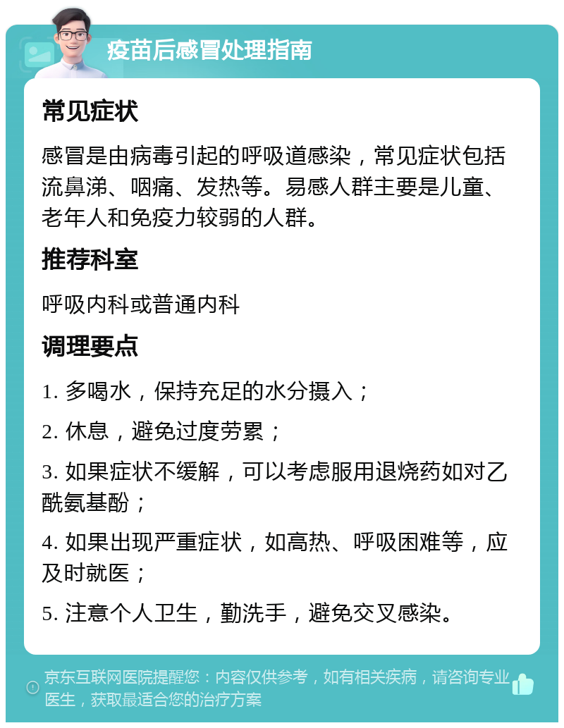 疫苗后感冒处理指南 常见症状 感冒是由病毒引起的呼吸道感染，常见症状包括流鼻涕、咽痛、发热等。易感人群主要是儿童、老年人和免疫力较弱的人群。 推荐科室 呼吸内科或普通内科 调理要点 1. 多喝水，保持充足的水分摄入； 2. 休息，避免过度劳累； 3. 如果症状不缓解，可以考虑服用退烧药如对乙酰氨基酚； 4. 如果出现严重症状，如高热、呼吸困难等，应及时就医； 5. 注意个人卫生，勤洗手，避免交叉感染。