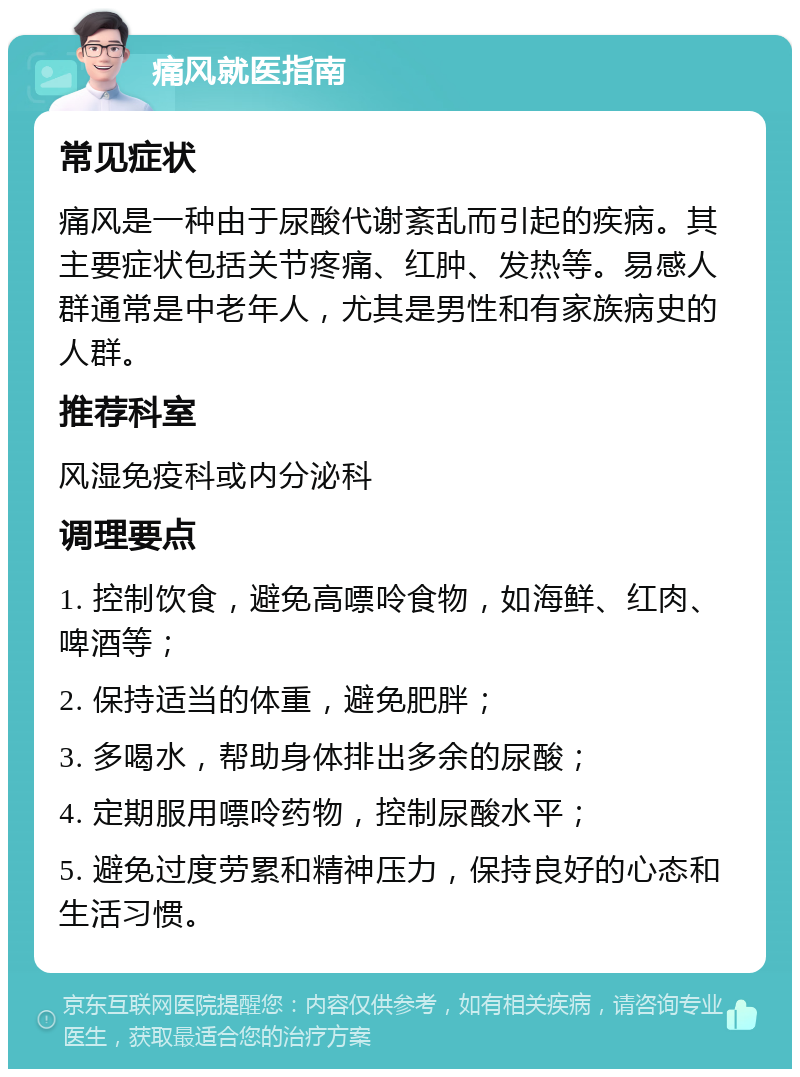 痛风就医指南 常见症状 痛风是一种由于尿酸代谢紊乱而引起的疾病。其主要症状包括关节疼痛、红肿、发热等。易感人群通常是中老年人，尤其是男性和有家族病史的人群。 推荐科室 风湿免疫科或内分泌科 调理要点 1. 控制饮食，避免高嘌呤食物，如海鲜、红肉、啤酒等； 2. 保持适当的体重，避免肥胖； 3. 多喝水，帮助身体排出多余的尿酸； 4. 定期服用嘌呤药物，控制尿酸水平； 5. 避免过度劳累和精神压力，保持良好的心态和生活习惯。