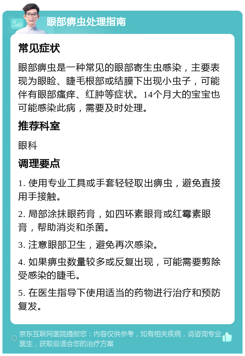 眼部痹虫处理指南 常见症状 眼部痹虫是一种常见的眼部寄生虫感染，主要表现为眼睑、睫毛根部或结膜下出现小虫子，可能伴有眼部瘙痒、红肿等症状。14个月大的宝宝也可能感染此病，需要及时处理。 推荐科室 眼科 调理要点 1. 使用专业工具或手套轻轻取出痹虫，避免直接用手接触。 2. 局部涂抹眼药膏，如四环素眼膏或红霉素眼膏，帮助消炎和杀菌。 3. 注意眼部卫生，避免再次感染。 4. 如果痹虫数量较多或反复出现，可能需要剪除受感染的睫毛。 5. 在医生指导下使用适当的药物进行治疗和预防复发。