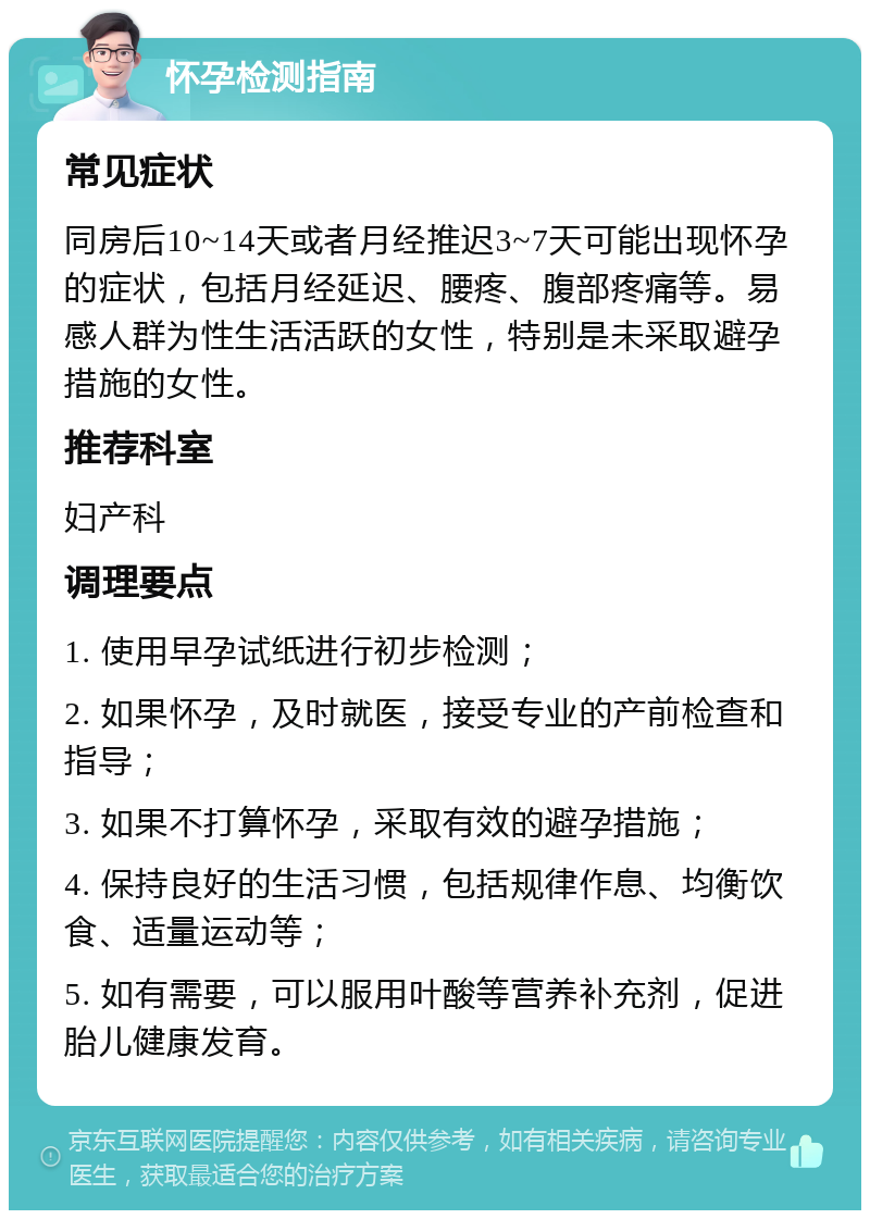 怀孕检测指南 常见症状 同房后10~14天或者月经推迟3~7天可能出现怀孕的症状，包括月经延迟、腰疼、腹部疼痛等。易感人群为性生活活跃的女性，特别是未采取避孕措施的女性。 推荐科室 妇产科 调理要点 1. 使用早孕试纸进行初步检测； 2. 如果怀孕，及时就医，接受专业的产前检查和指导； 3. 如果不打算怀孕，采取有效的避孕措施； 4. 保持良好的生活习惯，包括规律作息、均衡饮食、适量运动等； 5. 如有需要，可以服用叶酸等营养补充剂，促进胎儿健康发育。