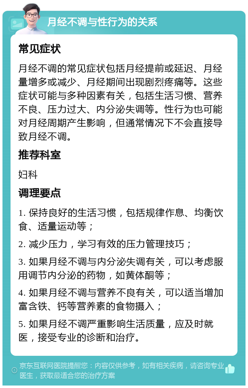 月经不调与性行为的关系 常见症状 月经不调的常见症状包括月经提前或延迟、月经量增多或减少、月经期间出现剧烈疼痛等。这些症状可能与多种因素有关，包括生活习惯、营养不良、压力过大、内分泌失调等。性行为也可能对月经周期产生影响，但通常情况下不会直接导致月经不调。 推荐科室 妇科 调理要点 1. 保持良好的生活习惯，包括规律作息、均衡饮食、适量运动等； 2. 减少压力，学习有效的压力管理技巧； 3. 如果月经不调与内分泌失调有关，可以考虑服用调节内分泌的药物，如黄体酮等； 4. 如果月经不调与营养不良有关，可以适当增加富含铁、钙等营养素的食物摄入； 5. 如果月经不调严重影响生活质量，应及时就医，接受专业的诊断和治疗。