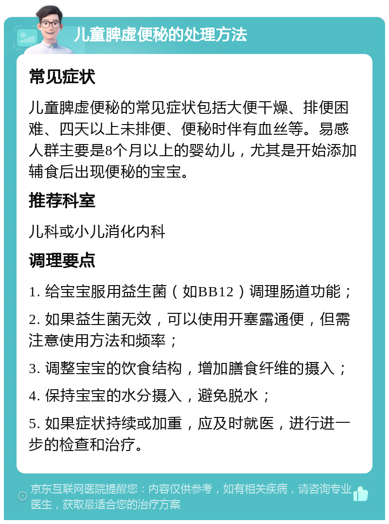 儿童脾虚便秘的处理方法 常见症状 儿童脾虚便秘的常见症状包括大便干燥、排便困难、四天以上未排便、便秘时伴有血丝等。易感人群主要是8个月以上的婴幼儿，尤其是开始添加辅食后出现便秘的宝宝。 推荐科室 儿科或小儿消化内科 调理要点 1. 给宝宝服用益生菌（如BB12）调理肠道功能； 2. 如果益生菌无效，可以使用开塞露通便，但需注意使用方法和频率； 3. 调整宝宝的饮食结构，增加膳食纤维的摄入； 4. 保持宝宝的水分摄入，避免脱水； 5. 如果症状持续或加重，应及时就医，进行进一步的检查和治疗。