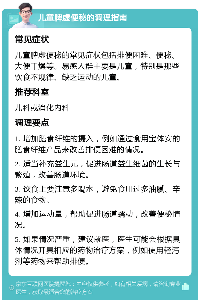 儿童脾虚便秘的调理指南 常见症状 儿童脾虚便秘的常见症状包括排便困难、便秘、大便干燥等。易感人群主要是儿童，特别是那些饮食不规律、缺乏运动的儿童。 推荐科室 儿科或消化内科 调理要点 1. 增加膳食纤维的摄入，例如通过食用宝体安的膳食纤维产品来改善排便困难的情况。 2. 适当补充益生元，促进肠道益生细菌的生长与繁殖，改善肠道环境。 3. 饮食上要注意多喝水，避免食用过多油腻、辛辣的食物。 4. 增加运动量，帮助促进肠道蠕动，改善便秘情况。 5. 如果情况严重，建议就医，医生可能会根据具体情况开具相应的药物治疗方案，例如使用轻泻剂等药物来帮助排便。