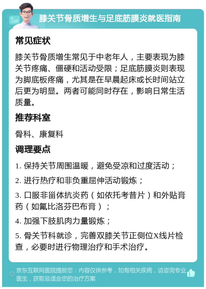 膝关节骨质增生与足底筋膜炎就医指南 常见症状 膝关节骨质增生常见于中老年人，主要表现为膝关节疼痛、僵硬和活动受限；足底筋膜炎则表现为脚底板疼痛，尤其是在早晨起床或长时间站立后更为明显。两者可能同时存在，影响日常生活质量。 推荐科室 骨科、康复科 调理要点 1. 保持关节周围温暖，避免受凉和过度活动； 2. 进行热疗和非负重屈伸活动锻炼； 3. 口服非甾体抗炎药（如依托考昔片）和外贴膏药（如氟比洛芬巴布膏）； 4. 加强下肢肌肉力量锻炼； 5. 骨关节科就诊，完善双膝关节正侧位X线片检查，必要时进行物理治疗和手术治疗。