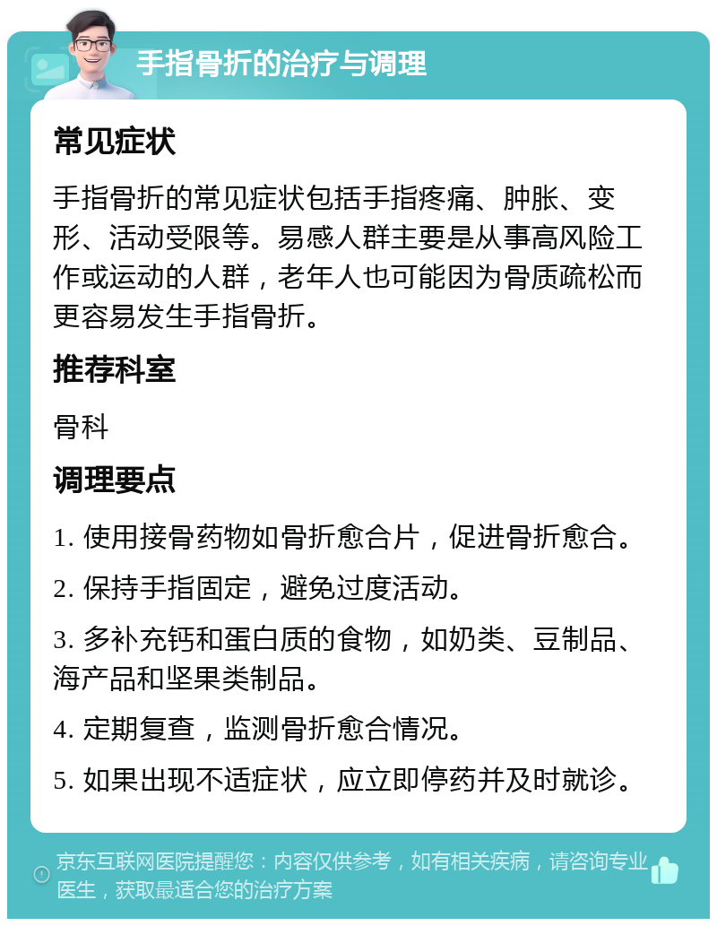 手指骨折的治疗与调理 常见症状 手指骨折的常见症状包括手指疼痛、肿胀、变形、活动受限等。易感人群主要是从事高风险工作或运动的人群，老年人也可能因为骨质疏松而更容易发生手指骨折。 推荐科室 骨科 调理要点 1. 使用接骨药物如骨折愈合片，促进骨折愈合。 2. 保持手指固定，避免过度活动。 3. 多补充钙和蛋白质的食物，如奶类、豆制品、海产品和坚果类制品。 4. 定期复查，监测骨折愈合情况。 5. 如果出现不适症状，应立即停药并及时就诊。