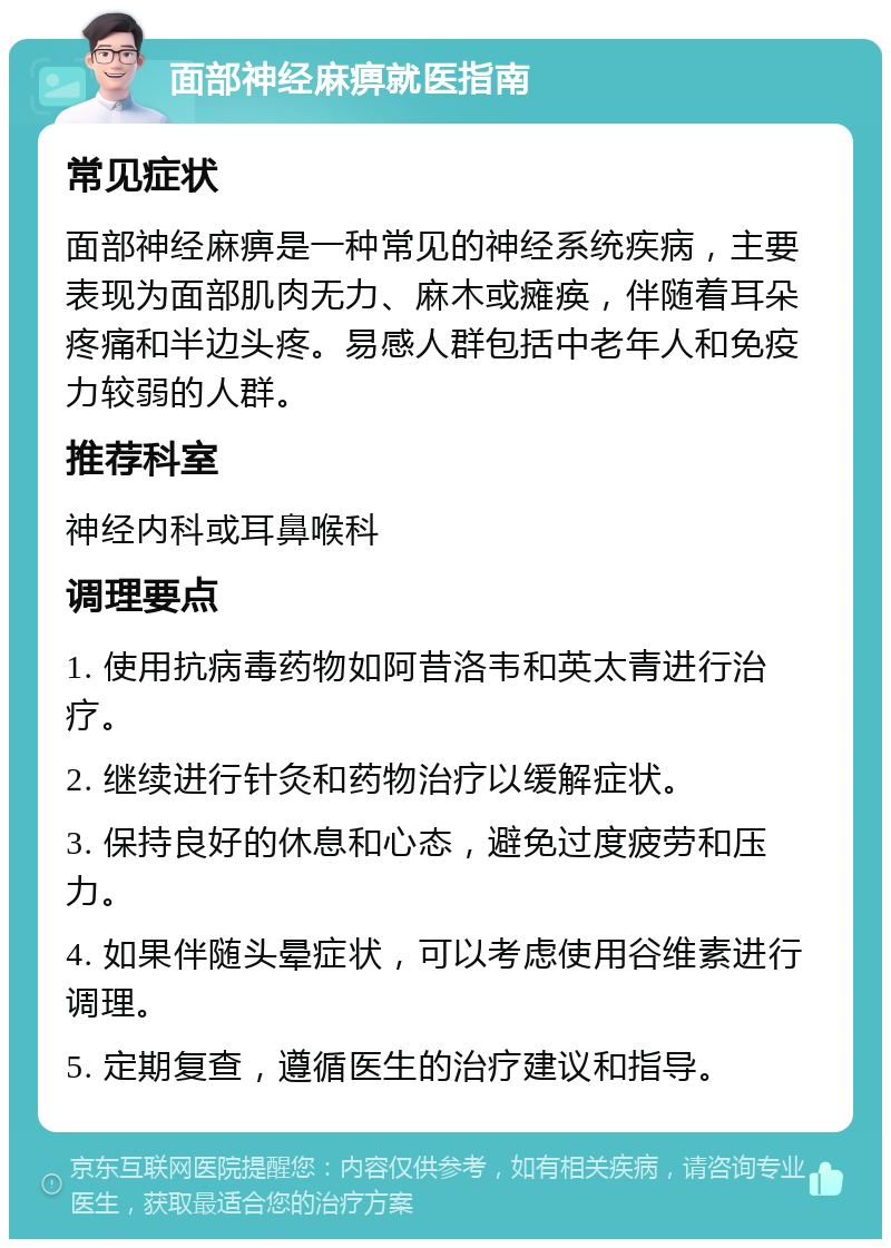 面部神经麻痹就医指南 常见症状 面部神经麻痹是一种常见的神经系统疾病，主要表现为面部肌肉无力、麻木或瘫痪，伴随着耳朵疼痛和半边头疼。易感人群包括中老年人和免疫力较弱的人群。 推荐科室 神经内科或耳鼻喉科 调理要点 1. 使用抗病毒药物如阿昔洛韦和英太青进行治疗。 2. 继续进行针灸和药物治疗以缓解症状。 3. 保持良好的休息和心态，避免过度疲劳和压力。 4. 如果伴随头晕症状，可以考虑使用谷维素进行调理。 5. 定期复查，遵循医生的治疗建议和指导。