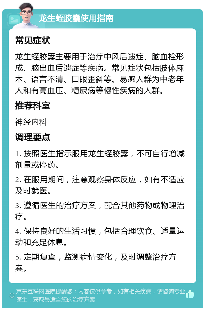 龙生蛭胶囊使用指南 常见症状 龙生蛭胶囊主要用于治疗中风后遗症、脑血栓形成、脑出血后遗症等疾病。常见症状包括肢体麻木、语言不清、口眼歪斜等。易感人群为中老年人和有高血压、糖尿病等慢性疾病的人群。 推荐科室 神经内科 调理要点 1. 按照医生指示服用龙生蛭胶囊，不可自行增减剂量或停药。 2. 在服用期间，注意观察身体反应，如有不适应及时就医。 3. 遵循医生的治疗方案，配合其他药物或物理治疗。 4. 保持良好的生活习惯，包括合理饮食、适量运动和充足休息。 5. 定期复查，监测病情变化，及时调整治疗方案。