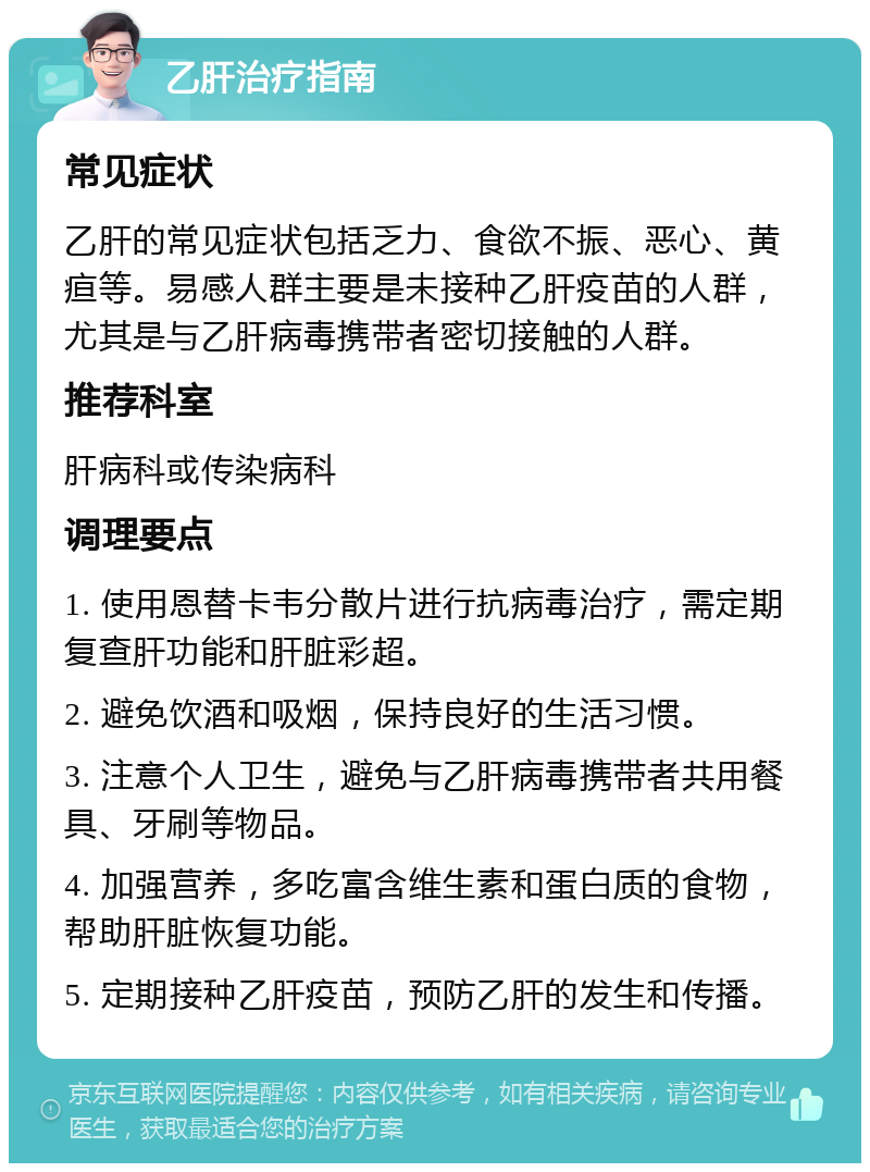 乙肝治疗指南 常见症状 乙肝的常见症状包括乏力、食欲不振、恶心、黄疸等。易感人群主要是未接种乙肝疫苗的人群，尤其是与乙肝病毒携带者密切接触的人群。 推荐科室 肝病科或传染病科 调理要点 1. 使用恩替卡韦分散片进行抗病毒治疗，需定期复查肝功能和肝脏彩超。 2. 避免饮酒和吸烟，保持良好的生活习惯。 3. 注意个人卫生，避免与乙肝病毒携带者共用餐具、牙刷等物品。 4. 加强营养，多吃富含维生素和蛋白质的食物，帮助肝脏恢复功能。 5. 定期接种乙肝疫苗，预防乙肝的发生和传播。