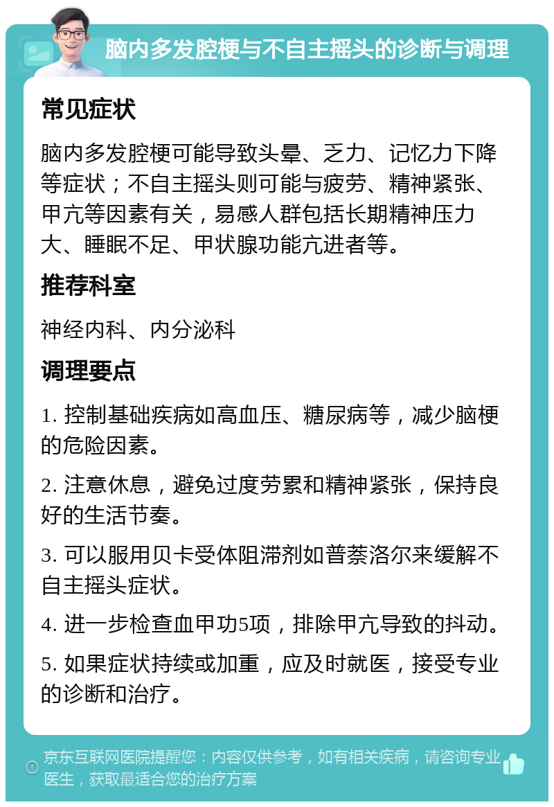 脑内多发腔梗与不自主摇头的诊断与调理 常见症状 脑内多发腔梗可能导致头晕、乏力、记忆力下降等症状；不自主摇头则可能与疲劳、精神紧张、甲亢等因素有关，易感人群包括长期精神压力大、睡眠不足、甲状腺功能亢进者等。 推荐科室 神经内科、内分泌科 调理要点 1. 控制基础疾病如高血压、糖尿病等，减少脑梗的危险因素。 2. 注意休息，避免过度劳累和精神紧张，保持良好的生活节奏。 3. 可以服用贝卡受体阻滞剂如普萘洛尔来缓解不自主摇头症状。 4. 进一步检查血甲功5项，排除甲亢导致的抖动。 5. 如果症状持续或加重，应及时就医，接受专业的诊断和治疗。