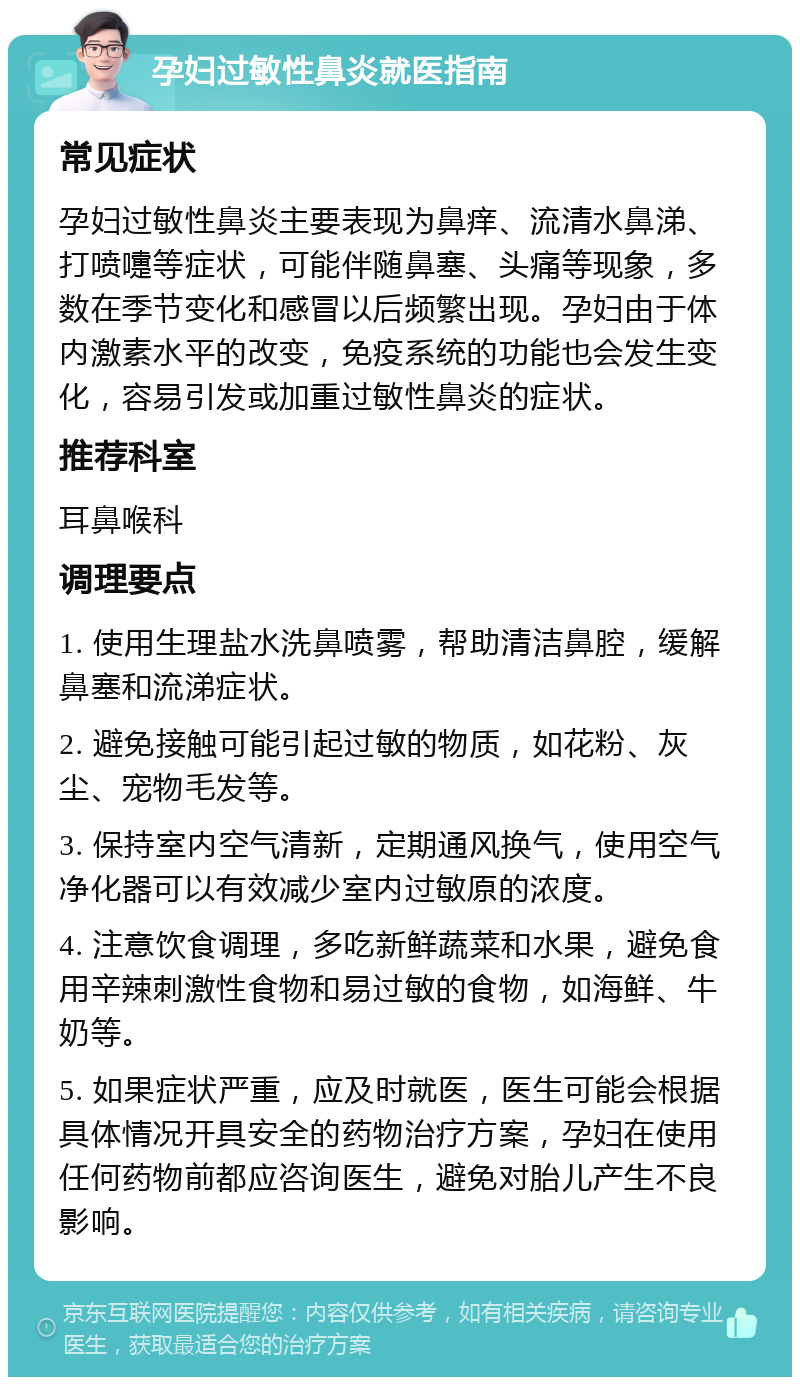 孕妇过敏性鼻炎就医指南 常见症状 孕妇过敏性鼻炎主要表现为鼻痒、流清水鼻涕、打喷嚏等症状，可能伴随鼻塞、头痛等现象，多数在季节变化和感冒以后频繁出现。孕妇由于体内激素水平的改变，免疫系统的功能也会发生变化，容易引发或加重过敏性鼻炎的症状。 推荐科室 耳鼻喉科 调理要点 1. 使用生理盐水洗鼻喷雾，帮助清洁鼻腔，缓解鼻塞和流涕症状。 2. 避免接触可能引起过敏的物质，如花粉、灰尘、宠物毛发等。 3. 保持室内空气清新，定期通风换气，使用空气净化器可以有效减少室内过敏原的浓度。 4. 注意饮食调理，多吃新鲜蔬菜和水果，避免食用辛辣刺激性食物和易过敏的食物，如海鲜、牛奶等。 5. 如果症状严重，应及时就医，医生可能会根据具体情况开具安全的药物治疗方案，孕妇在使用任何药物前都应咨询医生，避免对胎儿产生不良影响。