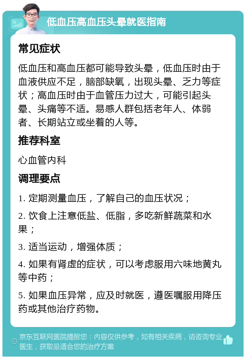 低血压高血压头晕就医指南 常见症状 低血压和高血压都可能导致头晕，低血压时由于血液供应不足，脑部缺氧，出现头晕、乏力等症状；高血压时由于血管压力过大，可能引起头晕、头痛等不适。易感人群包括老年人、体弱者、长期站立或坐着的人等。 推荐科室 心血管内科 调理要点 1. 定期测量血压，了解自己的血压状况； 2. 饮食上注意低盐、低脂，多吃新鲜蔬菜和水果； 3. 适当运动，增强体质； 4. 如果有肾虚的症状，可以考虑服用六味地黄丸等中药； 5. 如果血压异常，应及时就医，遵医嘱服用降压药或其他治疗药物。