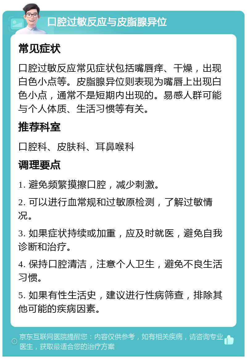 口腔过敏反应与皮脂腺异位 常见症状 口腔过敏反应常见症状包括嘴唇痒、干燥，出现白色小点等。皮脂腺异位则表现为嘴唇上出现白色小点，通常不是短期内出现的。易感人群可能与个人体质、生活习惯等有关。 推荐科室 口腔科、皮肤科、耳鼻喉科 调理要点 1. 避免频繁摸擦口腔，减少刺激。 2. 可以进行血常规和过敏原检测，了解过敏情况。 3. 如果症状持续或加重，应及时就医，避免自我诊断和治疗。 4. 保持口腔清洁，注意个人卫生，避免不良生活习惯。 5. 如果有性生活史，建议进行性病筛查，排除其他可能的疾病因素。