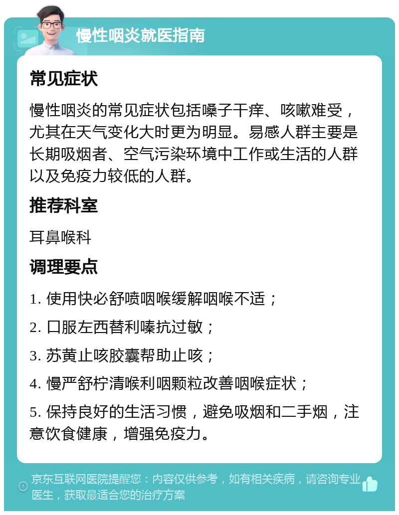 慢性咽炎就医指南 常见症状 慢性咽炎的常见症状包括嗓子干痒、咳嗽难受，尤其在天气变化大时更为明显。易感人群主要是长期吸烟者、空气污染环境中工作或生活的人群以及免疫力较低的人群。 推荐科室 耳鼻喉科 调理要点 1. 使用快必舒喷咽喉缓解咽喉不适； 2. 口服左西替利嗪抗过敏； 3. 苏黄止咳胶囊帮助止咳； 4. 慢严舒柠清喉利咽颗粒改善咽喉症状； 5. 保持良好的生活习惯，避免吸烟和二手烟，注意饮食健康，增强免疫力。