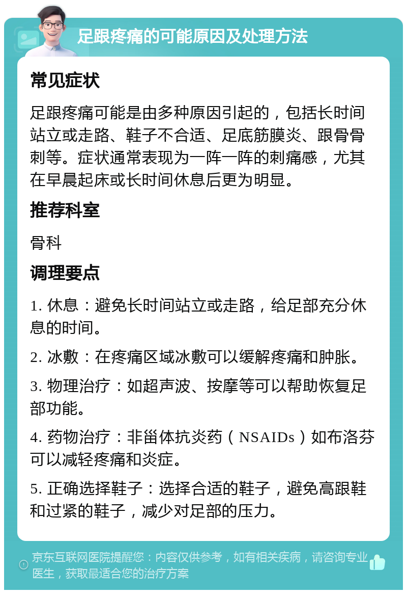 足跟疼痛的可能原因及处理方法 常见症状 足跟疼痛可能是由多种原因引起的，包括长时间站立或走路、鞋子不合适、足底筋膜炎、跟骨骨刺等。症状通常表现为一阵一阵的刺痛感，尤其在早晨起床或长时间休息后更为明显。 推荐科室 骨科 调理要点 1. 休息：避免长时间站立或走路，给足部充分休息的时间。 2. 冰敷：在疼痛区域冰敷可以缓解疼痛和肿胀。 3. 物理治疗：如超声波、按摩等可以帮助恢复足部功能。 4. 药物治疗：非甾体抗炎药（NSAIDs）如布洛芬可以减轻疼痛和炎症。 5. 正确选择鞋子：选择合适的鞋子，避免高跟鞋和过紧的鞋子，减少对足部的压力。