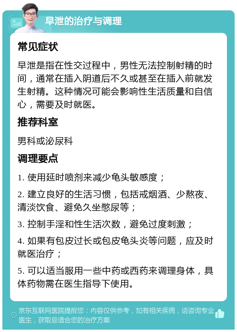 早泄的治疗与调理 常见症状 早泄是指在性交过程中，男性无法控制射精的时间，通常在插入阴道后不久或甚至在插入前就发生射精。这种情况可能会影响性生活质量和自信心，需要及时就医。 推荐科室 男科或泌尿科 调理要点 1. 使用延时喷剂来减少龟头敏感度； 2. 建立良好的生活习惯，包括戒烟酒、少熬夜、清淡饮食、避免久坐憋尿等； 3. 控制手淫和性生活次数，避免过度刺激； 4. 如果有包皮过长或包皮龟头炎等问题，应及时就医治疗； 5. 可以适当服用一些中药或西药来调理身体，具体药物需在医生指导下使用。