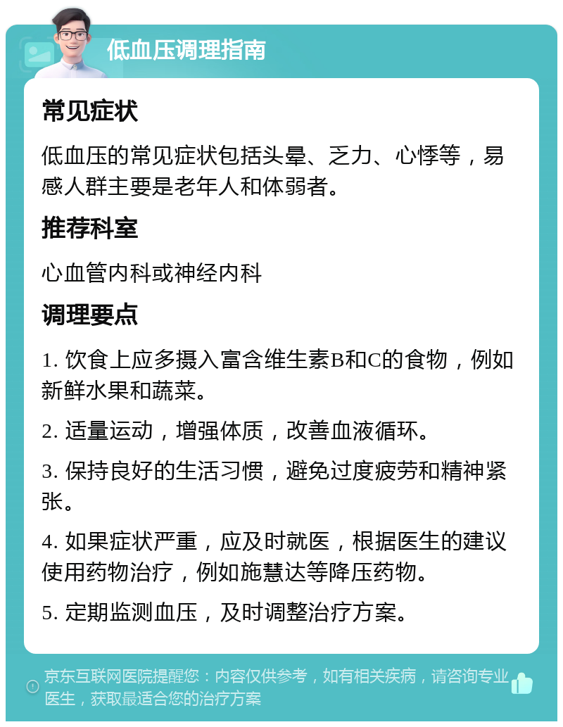 低血压调理指南 常见症状 低血压的常见症状包括头晕、乏力、心悸等，易感人群主要是老年人和体弱者。 推荐科室 心血管内科或神经内科 调理要点 1. 饮食上应多摄入富含维生素B和C的食物，例如新鲜水果和蔬菜。 2. 适量运动，增强体质，改善血液循环。 3. 保持良好的生活习惯，避免过度疲劳和精神紧张。 4. 如果症状严重，应及时就医，根据医生的建议使用药物治疗，例如施慧达等降压药物。 5. 定期监测血压，及时调整治疗方案。