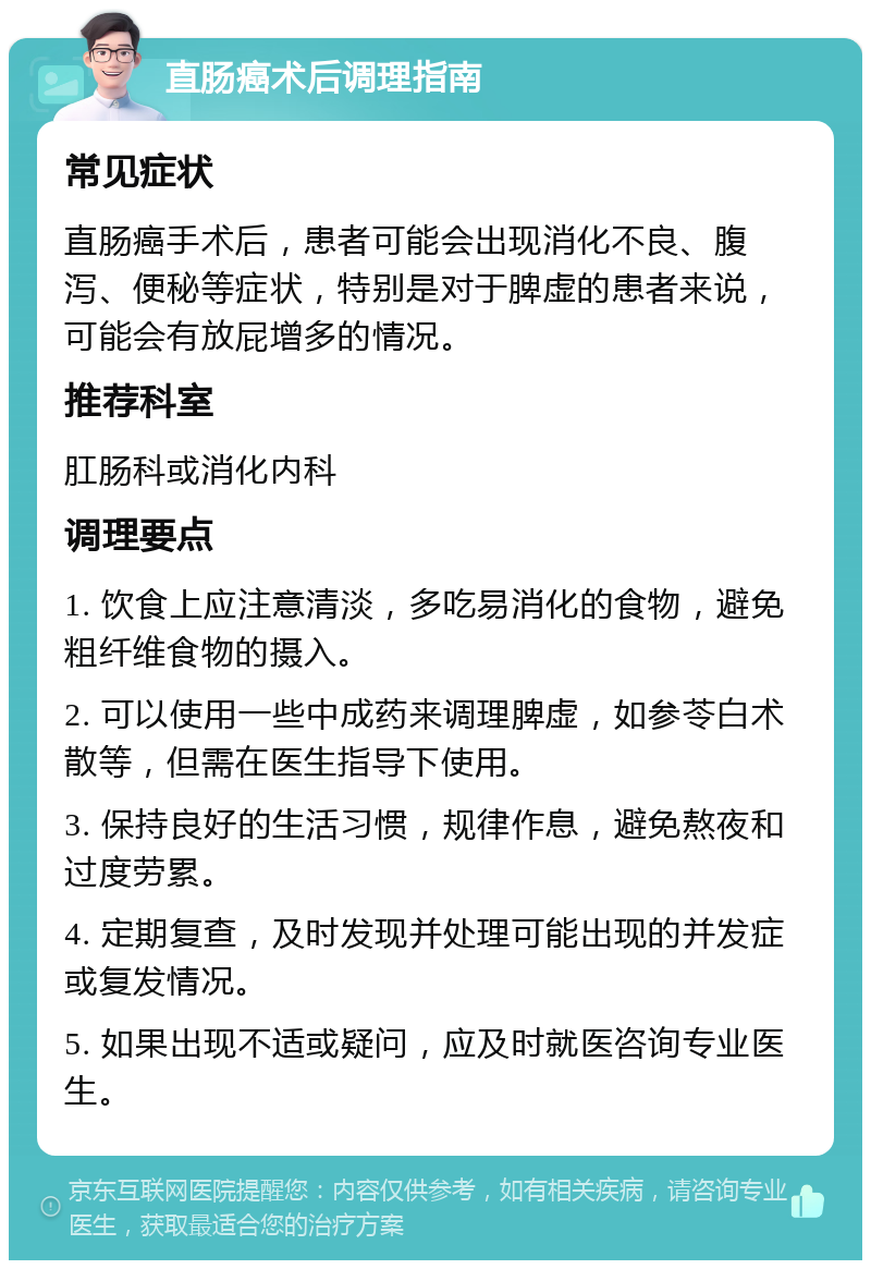 直肠癌术后调理指南 常见症状 直肠癌手术后，患者可能会出现消化不良、腹泻、便秘等症状，特别是对于脾虚的患者来说，可能会有放屁增多的情况。 推荐科室 肛肠科或消化内科 调理要点 1. 饮食上应注意清淡，多吃易消化的食物，避免粗纤维食物的摄入。 2. 可以使用一些中成药来调理脾虚，如参苓白术散等，但需在医生指导下使用。 3. 保持良好的生活习惯，规律作息，避免熬夜和过度劳累。 4. 定期复查，及时发现并处理可能出现的并发症或复发情况。 5. 如果出现不适或疑问，应及时就医咨询专业医生。