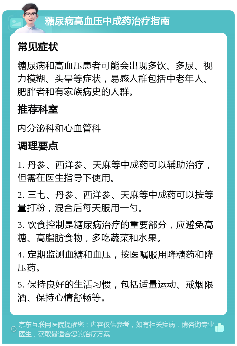 糖尿病高血压中成药治疗指南 常见症状 糖尿病和高血压患者可能会出现多饮、多尿、视力模糊、头晕等症状，易感人群包括中老年人、肥胖者和有家族病史的人群。 推荐科室 内分泌科和心血管科 调理要点 1. 丹参、西洋参、天麻等中成药可以辅助治疗，但需在医生指导下使用。 2. 三七、丹参、西洋参、天麻等中成药可以按等量打粉，混合后每天服用一勺。 3. 饮食控制是糖尿病治疗的重要部分，应避免高糖、高脂肪食物，多吃蔬菜和水果。 4. 定期监测血糖和血压，按医嘱服用降糖药和降压药。 5. 保持良好的生活习惯，包括适量运动、戒烟限酒、保持心情舒畅等。