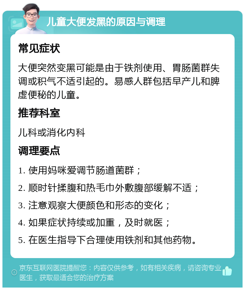 儿童大便发黑的原因与调理 常见症状 大便突然变黑可能是由于铁剂使用、胃肠菌群失调或积气不适引起的。易感人群包括早产儿和脾虚便秘的儿童。 推荐科室 儿科或消化内科 调理要点 1. 使用妈咪爱调节肠道菌群； 2. 顺时针揉腹和热毛巾外敷腹部缓解不适； 3. 注意观察大便颜色和形态的变化； 4. 如果症状持续或加重，及时就医； 5. 在医生指导下合理使用铁剂和其他药物。