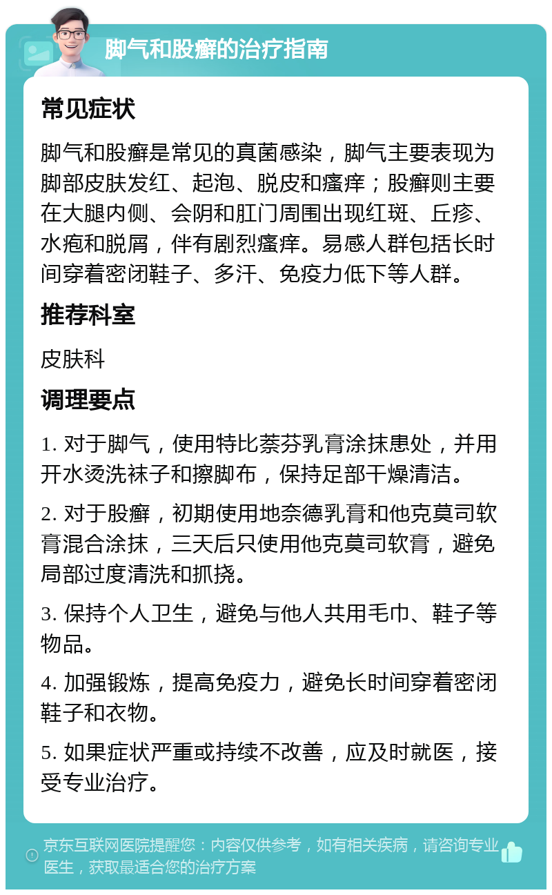 脚气和股癣的治疗指南 常见症状 脚气和股癣是常见的真菌感染，脚气主要表现为脚部皮肤发红、起泡、脱皮和瘙痒；股癣则主要在大腿内侧、会阴和肛门周围出现红斑、丘疹、水疱和脱屑，伴有剧烈瘙痒。易感人群包括长时间穿着密闭鞋子、多汗、免疫力低下等人群。 推荐科室 皮肤科 调理要点 1. 对于脚气，使用特比萘芬乳膏涂抹患处，并用开水烫洗袜子和擦脚布，保持足部干燥清洁。 2. 对于股癣，初期使用地奈德乳膏和他克莫司软膏混合涂抹，三天后只使用他克莫司软膏，避免局部过度清洗和抓挠。 3. 保持个人卫生，避免与他人共用毛巾、鞋子等物品。 4. 加强锻炼，提高免疫力，避免长时间穿着密闭鞋子和衣物。 5. 如果症状严重或持续不改善，应及时就医，接受专业治疗。