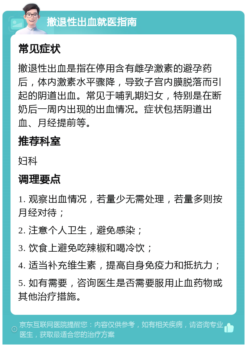 撤退性出血就医指南 常见症状 撤退性出血是指在停用含有雌孕激素的避孕药后，体内激素水平骤降，导致子宫内膜脱落而引起的阴道出血。常见于哺乳期妇女，特别是在断奶后一周内出现的出血情况。症状包括阴道出血、月经提前等。 推荐科室 妇科 调理要点 1. 观察出血情况，若量少无需处理，若量多则按月经对待； 2. 注意个人卫生，避免感染； 3. 饮食上避免吃辣椒和喝冷饮； 4. 适当补充维生素，提高自身免疫力和抵抗力； 5. 如有需要，咨询医生是否需要服用止血药物或其他治疗措施。