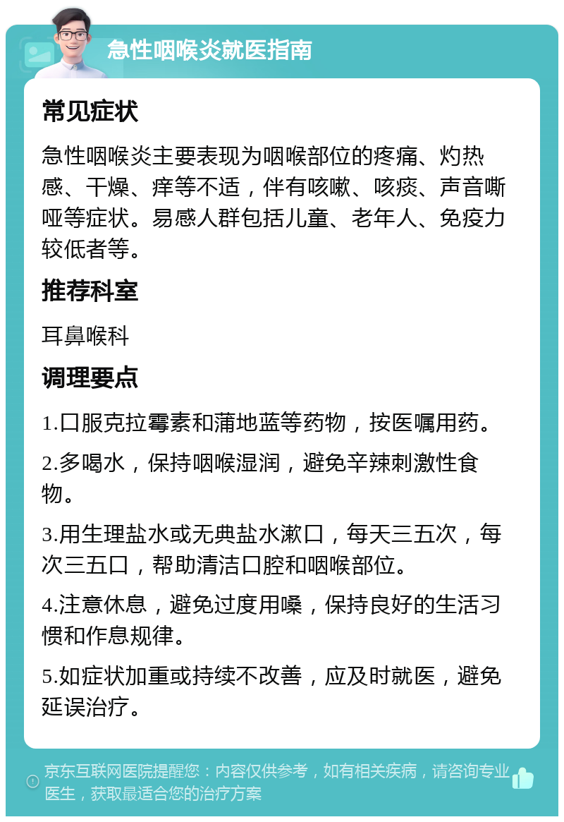 急性咽喉炎就医指南 常见症状 急性咽喉炎主要表现为咽喉部位的疼痛、灼热感、干燥、痒等不适，伴有咳嗽、咳痰、声音嘶哑等症状。易感人群包括儿童、老年人、免疫力较低者等。 推荐科室 耳鼻喉科 调理要点 1.口服克拉霉素和蒲地蓝等药物，按医嘱用药。 2.多喝水，保持咽喉湿润，避免辛辣刺激性食物。 3.用生理盐水或无典盐水漱口，每天三五次，每次三五口，帮助清洁口腔和咽喉部位。 4.注意休息，避免过度用嗓，保持良好的生活习惯和作息规律。 5.如症状加重或持续不改善，应及时就医，避免延误治疗。