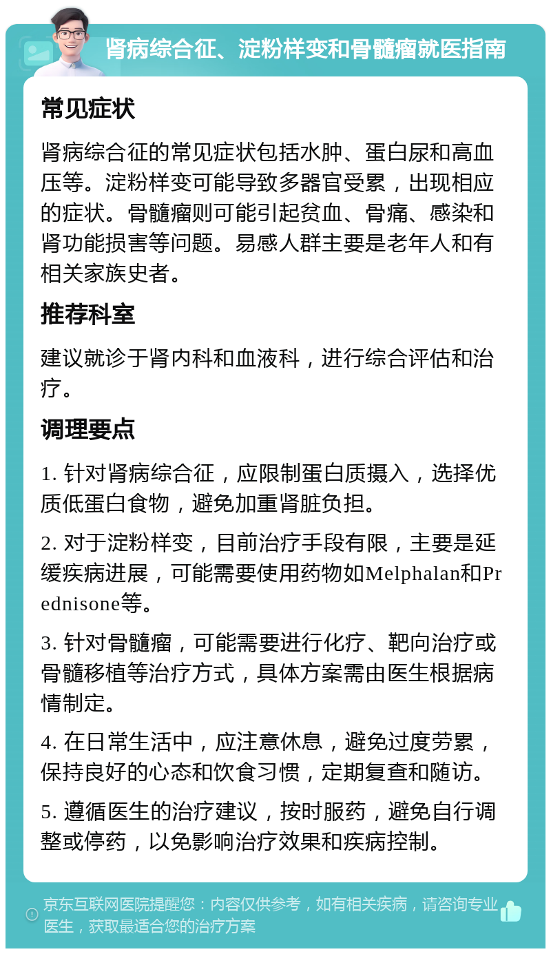 肾病综合征、淀粉样变和骨髓瘤就医指南 常见症状 肾病综合征的常见症状包括水肿、蛋白尿和高血压等。淀粉样变可能导致多器官受累，出现相应的症状。骨髓瘤则可能引起贫血、骨痛、感染和肾功能损害等问题。易感人群主要是老年人和有相关家族史者。 推荐科室 建议就诊于肾内科和血液科，进行综合评估和治疗。 调理要点 1. 针对肾病综合征，应限制蛋白质摄入，选择优质低蛋白食物，避免加重肾脏负担。 2. 对于淀粉样变，目前治疗手段有限，主要是延缓疾病进展，可能需要使用药物如Melphalan和Prednisone等。 3. 针对骨髓瘤，可能需要进行化疗、靶向治疗或骨髓移植等治疗方式，具体方案需由医生根据病情制定。 4. 在日常生活中，应注意休息，避免过度劳累，保持良好的心态和饮食习惯，定期复查和随访。 5. 遵循医生的治疗建议，按时服药，避免自行调整或停药，以免影响治疗效果和疾病控制。