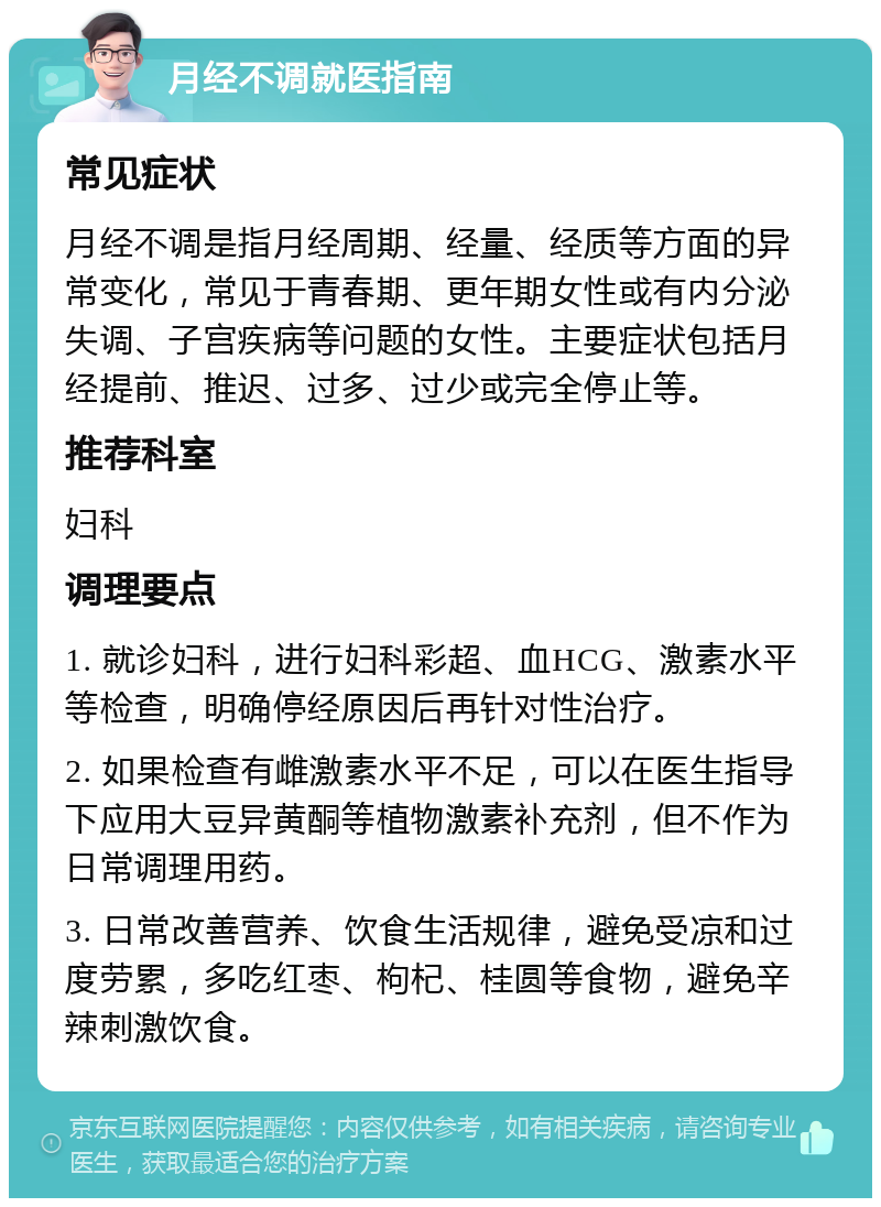 月经不调就医指南 常见症状 月经不调是指月经周期、经量、经质等方面的异常变化，常见于青春期、更年期女性或有内分泌失调、子宫疾病等问题的女性。主要症状包括月经提前、推迟、过多、过少或完全停止等。 推荐科室 妇科 调理要点 1. 就诊妇科，进行妇科彩超、血HCG、激素水平等检查，明确停经原因后再针对性治疗。 2. 如果检查有雌激素水平不足，可以在医生指导下应用大豆异黄酮等植物激素补充剂，但不作为日常调理用药。 3. 日常改善营养、饮食生活规律，避免受凉和过度劳累，多吃红枣、枸杞、桂圆等食物，避免辛辣刺激饮食。