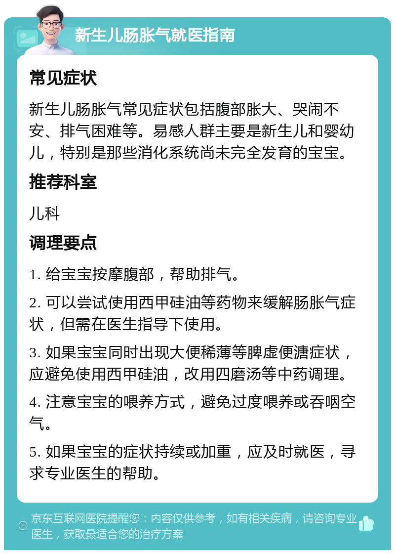 新生儿肠胀气就医指南 常见症状 新生儿肠胀气常见症状包括腹部胀大、哭闹不安、排气困难等。易感人群主要是新生儿和婴幼儿，特别是那些消化系统尚未完全发育的宝宝。 推荐科室 儿科 调理要点 1. 给宝宝按摩腹部，帮助排气。 2. 可以尝试使用西甲硅油等药物来缓解肠胀气症状，但需在医生指导下使用。 3. 如果宝宝同时出现大便稀薄等脾虚便溏症状，应避免使用西甲硅油，改用四磨汤等中药调理。 4. 注意宝宝的喂养方式，避免过度喂养或吞咽空气。 5. 如果宝宝的症状持续或加重，应及时就医，寻求专业医生的帮助。